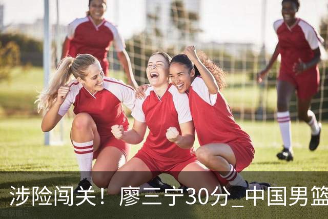 涉险闯关！廖三宁30分 中国男篮4人得分上双淘汰沙特闯入亚运4强